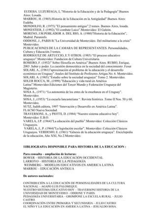 EUDEBA. LUZURIAGA, L.”Historia de la Educación y de la Pedagogía”.Buenos
Aires: Losada.
MARROU, H. (1965).Historia de la Educación en la Antigüedad”.Buenos Aires:
Eudeba.
MONDOLFO, R. (1975).”El pensamiento antiguo”.2 tomos. Buenos Aires, losada.
MONESTIER, J. (1992),”El combate Laico”.Montevideo: El Galeón.
MORENO, J.M.POBLADOR A. DEL RIO, A. (1980)”Historia de la Educación”,
Madrid. Paraninfo.
ODDONE, J., PARIS B.”La Universidad de Montevideo. Del militarismo a la crisis”
Montevideo.
PUBLICACIONES DE LA CAMARA DE REPRESENTANTES. Personalidades,
Cultura y Educación.3 tomos.
RODRIGUEZ DE ARTUCCIO, E.Y OTROS. (1985) “El proceso educativo
uruguayo”.Montevideo: Fundacion de Cultura Universitaria.
ROMERO, F. (1952)” Sobre filosofía en América”.Buenos Aires. RUBIO, Enrique,
2003 .Saber y poder. La cuestión democrática en la sociedad del conocimiento .Fesur
SOLARI, A., (1961)”aproximación al problema de la educación y el desarrollo
económico en Uruguay”.Anales del Instituto de Profesores Artigas.No. 6. Montevideo.
SOLARI, A. (1965).”Estudio sobre la sociedad uruguaya” Tomo 2. Montevideo.
SOLER ROCCA, M., (1999).”Educación y vida rural en América
Latina”.Montevideo.Ediciones del Tercer Mundo y Federación Uruguaya del
Magisterio.
SOSA A., (1971) “La autonomia de los entes de la enseñanza en el Uruguay”.
Montevideo.
SOSA, J., (1953) “La escuela lancasteriana “. Revista histórica .Tomo II Nos. 50 y 60,
Montevideo.
SUTZ, Judith editora, 1997 “Innovación y Desarrollo en América Latina”.
FLACSO Nueva Sociedad.
TRAVERSONI, A., y PIOTTI, D. (1984) “Nuestro sistema educativo hoy”.
Montevideo: E.B.O.
VARELA, J.P. (1964)”La educación del pueblo”.Montevideo: Colección Clásicos
Uruguayos.
VARELA, J., P. (1964)”La legislación escolar”. Montevideo: Colección Clásicos
Uruguayos. VERDESIO, E. (1961) “Génesis de la educación uruguaya”. Enciclopedia
de la educación, Año XXI, No.2.Montevideo.
BIBLIOGRAFIA DISPONIBLE PARA HISTORIA DE LA EDUCACION :
Para consulta – ampliación de lecturas:
BOWER – HISTORIA DE LA EDUCACIÓN OCCIDENTAL
LARROYO – HISTORIA DE LA PEDAGOGÍA
WEIMBERG – MODELOS EDUCATIVOS EN AMERICA LATINA
MARROU – EDUCACIÓN ANTIGUA
De autores nacionales:
CONTRIBUCIÓN A LA EDUCACIÓN DE PERSONALIDADES DE LA CULTURA
NACIONAL – AGAPO LUIS PALOMEQUE.
NUESTRO SISTEMA EDUCATIVO HOY – TRAVERSONI HISTORIA DE LA
UNIVERSIDAD DE MONTEVIDEO – ODDONE Y PARIS.
PEDAGOGÍA UNIVERSITARIA – GROMPONE LA ESCUELA RURAL – JULIO
CASTRO.
COORDINACIÓN ENTRE PRIMARIA Y SECUNDARIA – JULIO CASTRO
EL NIÑO Y LA EDUCACIÓN EN AMERICA LATINA – JESUALDO SOSA.
 
