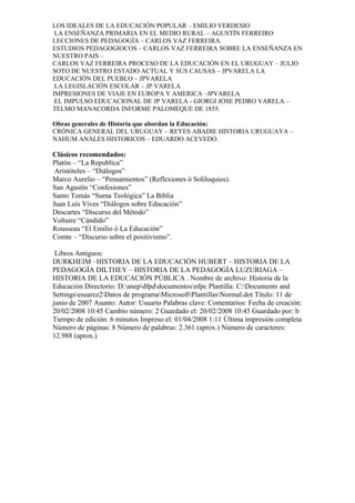 LOS IDEALES DE LA EDUCACIÓN POPULAR – EMILIO VERDESIO
LA ENSEÑANZA PRIMARIA EN EL MEDIO RURAL – AGUSTÍN FERREIRO
LECCIONES DE PEDAGOGÍA – CARLOS VAZ FERREIRA.
ESTUDIOS PEDAGOGIOCOS – CARLOS VAZ FERREIRA SOBRE LA ENSEÑANZA EN
NUESTRO PAIS –
CARLOS VAZ FERREIRA PROCESO DE LA EDUCACIÓN EN EL URUGUAY – JULIO
SOTO DE NUESTRO ESTADO ACTUAL Y SUS CAUSAS – JPVARELA LA
EDUCACIÓN DEL PUEBLO – JPVARELA
LA LEGISLACIÓN ESCOLAR – JP VARELA
IMPRESIONES DE VIAJE EN EUROPA Y AMERICA –JPVARELA
EL IMPULSO EDUCACIONAL DE JP VARELA - GIORGI JOSE PEDRO VARELA –
TELMO MANACORDA INFORME PALOMEQUE DE 1855.
Obras generales de Historia que abordan la Educación:
CRÓNICA GENERAL DEL URUGUAY – REYES ABADIE HISTORIA URUGUAYA –
NAHUM ANALES HISTORICOS – EDUARDO ACEVEDO.
Clásicos recomendados:
Platón – “La Republica”
Aristóteles – “Diálogos”
Marco Aurelio – “Pensamientos” (Reflexiones ó Soliloquios).
San Agustín “Confesiones”
Santo Tomás “Suma Teológica” La Biblia
Juan Luís Vives “Diálogos sobre Educación”
Descartes “Discurso del Método”
Voltaire “Cándido”
Rousseau “El Emilio ó La Educación”
Comte – “Discurso sobre el positivismo”.
Libros Antiguos:
DURKHEIM –HISTORIA DE LA EDUCACIÓN HUBERT – HISTORIA DE LA
PEDAGOGÍA DILTHEY – HISTORIA DE LA PEDAGOGÍA LUZURIAGA –
HISTORIA DE LA EDUCACIÓN PÚBLICA . Nombre de archivo: Historia de la
Educación Directorio: D:anepdfpddocumentosnfpc Plantilla: C:Documents and
Settingsesuarez2Datos de programaMicrosoftPlantillasNormal.dot Título: 11 de
junio de 2007 Asunto: Autor: Usuario Palabras clave: Comentarios: Fecha de creación:
20/02/2008 10:45 Cambio número: 2 Guardado el: 20/02/2008 10:45 Guardado por: b
Tiempo de edición: 6 minutos Impreso el: 01/04/2008 1:11 Última impresión completa
Número de páginas: 8 Número de palabras: 2.361 (aprox.) Número de caracteres:
12.988 (aprox.)
 