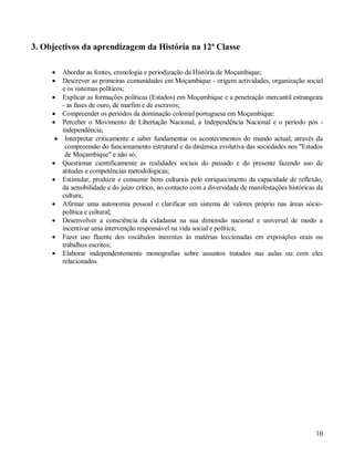 10
3. Objectivos da aprendizagem da História na 12ª Classe
 Abordar as fontes, cronologia e periodização da História de Moçambique;
 Descrever as primeiras comunidades em Moçambique - origem actividades, organização social
e os sistemas políticos;
 Explicar as formações políticas (Estados) em Moçambique e a penetração mercantil estrangeira
- as fases de ouro, de marfim e de escravos;
 Compreender os períodos da dominação colonial portuguesa em Moçambique:
 Perceber o Movimento de Libertação Nacional, a Independência Nacional e o período pós -
independência;
 Interpretar criticamente e saber fundamentar os acontecimentos do mundo actual, através da
compreensão do funcionamento estrutural e da dinâmica evolutiva das sociedades nos "Estados
de Moçambique" e não só;
 Questionar cientificamente as realidades sociais do passado e do presente fazendo uso de
atitudes e competências metodológicas;
 Estimular, produzir e consumir bens culturais pelo enriquecimento da capacidade de reflexão,
da sensibilidade e do juízo crítico, no contacto com a diversidade de manifestações históricas da
cultura;
 Afirmar uma autonomia pessoal e clarificar um sistema de valores próprio nas áreas sócio-
política e cultural;
 Desenvolver a consciência da cidadania na sua dimensão nacional e universal de modo a
incentivar uma intervenção responsável na vida social e política;
 Fazer uso fluente dos vocábulos inerentes às matérias leccionadas em exposições orais ou
trabalhos escritos;
 Elaborar independentemente monografias sobre assuntos tratados nas aulas ou com eles
relacionados.
 