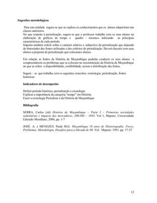 12
Sugestões metodológicas
Para esta unidade sugere-se que se explore os conhecimentos que os alunos adquiriram nas
classes anteriores.
No que respeita à periodização, sugere-se que o professor trabalhe com os seus alunos na
elaboração de gráficos de tempo e quadro - resumos, indicando as principais
características de cada período.
Importa também referir sobre o carácter relativo e subjectivo da periodização que depende
do historiador das fontes utilizadas e dos critérios de periodização. Deverá discutir com seus
alunos a proposta de periodização que colocamos abaixo.
Em relação as fontes da História de Moçambique poderão conduzir os seus alunos a
compreenderem os problemas que se colocam na reconstituição da História de Moçambique
no que se refere a disponibilidade, credibilidade, acesso e distribuição das fontes.
Sugere – se que trabalhe com os seguintes conceitos: cronologia; periodização, fontes
históricas
Indicadores de desempenho
Definir período histórico, periodização e cronologia
Explicar a importância da categoria “tempo” em História
Fazer a cronologia Periodizar e da História de Moçambique
Bibliografia
SERRA, Carlos (ed) História de Moçambique – Parte I – Primeiras sociedades
sedentárias e impacto dos mercadores, 200/300 – 1885, Vol 1, Maputo, Universidade
Edurado Mondlane, 2000, pp. 1-7
JOSÉ. A. e MENEZES. Paula M.G. Moçambique 16 anos de Historiografia: Focos,
Problemas, Metodologia, Desafios para a Década de 90. Vol . Maputo: 1991. pp. 17-27
 