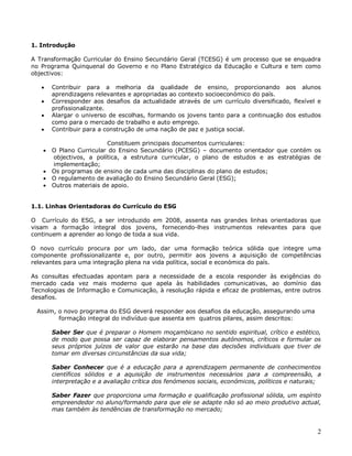 2
1. Introdução
A Transformação Curricular do Ensino Secundário Geral (TCESG) é um processo que se enquadra
no Programa Quinquenal do Governo e no Plano Estratégico da Educação e Cultura e tem como
objectivos:
 Contribuir para a melhoria da qualidade de ensino, proporcionando aos alunos
aprendizagens relevantes e apropriadas ao contexto socioeconómico do país.
 Corresponder aos desafios da actualidade através de um currículo diversificado, flexível e
profissionalizante.
 Alargar o universo de escolhas, formando os jovens tanto para a continuação dos estudos
como para o mercado de trabalho e auto emprego.
 Contribuir para a construção de uma nação de paz e justiça social.
Constituem principais documentos curriculares:
 O Plano Curricular do Ensino Secundário (PCESG) – documento orientador que contém os
objectivos, a política, a estrutura curricular, o plano de estudos e as estratégias de
implementação;
 Os programas de ensino de cada uma das disciplinas do plano de estudos;
 O regulamento de avaliação do Ensino Secundário Geral (ESG);
 Outros materiais de apoio.
1.1. Linhas Orientadoras do Currículo do ESG
O Currículo do ESG, a ser introduzido em 2008, assenta nas grandes linhas orientadoras que
visam a formação integral dos jovens, fornecendo-lhes instrumentos relevantes para que
continuem a aprender ao longo de toda a sua vida.
O novo currículo procura por um lado, dar uma formação teórica sólida que integre uma
componente profissionalizante e, por outro, permitir aos jovens a aquisição de competências
relevantes para uma integração plena na vida política, social e económica do país.
As consultas efectuadas apontam para a necessidade de a escola responder às exigências do
mercado cada vez mais moderno que apela às habilidades comunicativas, ao domínio das
Tecnologias de Informação e Comunicação, à resolução rápida e eficaz de problemas, entre outros
desafios.
Assim, o novo programa do ESG deverá responder aos desafios da educação, assegurando uma
formação integral do indivíduo que assenta em quatros pilares, assim descritos:
Saber Ser que é preparar o Homem moçambicano no sentido espiritual, crítico e estético,
de modo que possa ser capaz de elaborar pensamentos autónomos, críticos e formular os
seus próprios juízos de valor que estarão na base das decisões individuais que tiver de
tomar em diversas circunstâncias da sua vida;
Saber Conhecer que é a educação para a aprendizagem permanente de conhecimentos
científicos sólidos e a aquisição de instrumentos necessários para a compreensão, a
interpretação e a avaliação crítica dos fenómenos sociais, económicos, políticos e naturais;
Saber Fazer que proporciona uma formação e qualificação profissional sólida, um espírito
empreendedor no aluno/formando para que ele se adapte não só ao meio produtivo actual,
mas também às tendências de transformação no mercado;
 