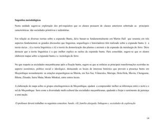 14
Sugestões metodológicas
Nesta unidade sugere-se exploração dos pré-requisitos que os alunos possuem de classes anteriores sobretudo as principais
características das sociedades primitivas e sedentárias.
Em relação as diversas teorias sobre a expansão Bantu, deve basear-se fundamentalmente em Martin Hall que resumiu em três
aspectos fundamentais as grandes discussões que linguistas, arqueólogos e historiadores têm realizado sobre a expansão bantu i) a
teoria rácica ; ii) a teoria linguística e iii) a teoria da domesticação das plantas e animais e da expansão da metalurgia do ferro. Deve
destacar que a teoria linguística é a que melhor explica as razões da expansão bantu. Para consolidar, sugere-se que os alunos
elaborem mapas sobre a expansão bantu e a tecnologia do ferro.
No que respeita as sociedades moçambicanas após a fixação bantu, sugere-se que se enfatize as principais transformações ocorridas no
aspecto económico, político social e ideológico, destacando os locais de interesse histórico que provam a presença bantu em
Moçambique nomedamente: as estações arqueológicas na Matola, em Xai-Xai, Vilanculos, Marrape, Hola-Hola, Mavita, Chongoene,
Bilene, Zitundo, Serra Maúa, Monte Mitukué, entre outros locais.
A elaboração do mapa sobre os grupos etnolinguísticos de Moçambique, ajudará a compreender melhor as diferenças entre o norte e o
sul de Moçambique bem como a diversidade multi-cultural das sociedades moçambicanas, ajudando a forjar o sentimento de pertença
a uma nação.
O professor deverá trabalhar os seguintes conceitos: bando, clã, família alargada, linhagem e, sociedades de exploração
 