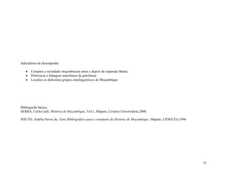15
Indicadores de desempenho
 Compara a sociedade moçambicana antes e depois da expansão Bantu;
 Diferencia a linhagem matrilinear da patrilinear
 Localiza os deferentes grupos etnolinguísticos de Moçambique
Bibliografia básica:
SERRA, Carlos (ed). História de Moçambique, Vol.1, Maputo, Livraria Universitária,2000.
SOUTO, Amélia Neves de. Guia Bibliográfico para o estudante de História de Moçambique, Maputo, UEM/CEA,1996
 