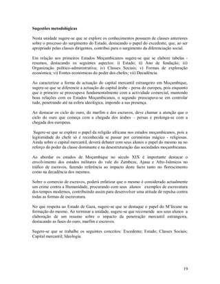 19
Sugestões metodológicas
Nesta unidade sugere-se que se explore os conhecimentos possuem de classes anteriores
sobre o processo do surgimento do Estado, destacando o papel do excedente, que, ao ser
apropriado pelas classes dirigentes, contribui para o surgimento da diferenciação social.
Em relação aos primeiros Estados Moçambicanos sugere-se que se elabore tabelas -
resumos, destacando os seguintes aspectos: i) Estado; ii) Ano de fundação; iii)
Organização político-administrativa; iv) Classes Sociais; v) Formas de exploração
económica; vi) Fontes económicas do poder dos chefes; vii) Decadência.
Ao caracterizar a forma de actuação do capital mercantil estrangeiro em Moçambique,
sugere-se que se diferencie a actuação do capital árabe - persa do europeu, pois enquanto
que o primeiro se preocupava fundamentalmente com a actividade comercial, mantendo
boas relações com os Estados Moçambicanos, o segundo preocupava-se em controlar
tudo, penetrando até na esfera ideológica, impondo a sus presença.
Ao destacar os ciclo do ouro, do marfim e dos escravos, deve chamar a atenção que o
ciclo do ouro que começa com a chegada dos árabes – persas e prolonga-se com a
chegada dos europeus.
Sugere-se que se explore o papel da religião africana nos estados moçambicanos, pois a
legitimidade do chefe só é reconhecida se passar por cerimónias mágico - religiosas.
Ainda sobre o capital mercantil, deverá debater com seus alunos o papel do mesmo na no
reforço do poder da classe dominante e na desestruturação das sociedades moçambicanas.
Ao abordar os estados de Moçambique no século XIX é importante destacar o
envolvimento dos estados militares do vale do Zambeze, Ajaua e Afro-Isâmicos no
tráfico de escravos, fazendo referência ao impacto deste facto tanto no florescimento
como na decadência dos mesmos.
Sobre o comercio de escravos, poderá enfatizar que o mesmo é considerado actualmente
um crime contra a Humanidade, procurando com seus alunos exemplos de escravatura
dos tempos modernos, contribuindo assim para desenvolver uma atitude de repulsa contra
todas as formas de escravatura.
No que respeita ao Estado de Gaza, sugere-se que se destaque o papel do M’fecane na
formação do mesmo. Ao terminar a unidade, sugere-se que recomende aos seus alunos a
elaboração de um resumo sobre o impacto da penetração mercantil estrangeira,
destacando as fases do ouro, marfim e escravos.
Sugere-se que se trabalhe os seguintes conceitos: Excedente; Estado; Classes Sociais;
Capital mercantil; Ideologia.
 