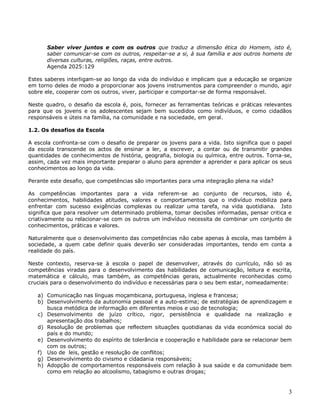 3
Saber viver juntos e com os outros que traduz a dimensão ética do Homem, isto é,
saber comunicar-se com os outros, respeitar-se a si, à sua família e aos outros homens de
diversas culturas, religiões, raças, entre outros.
Agenda 2025:129
Estes saberes interligam-se ao longo da vida do indivíduo e implicam que a educação se organize
em torno deles de modo a proporcionar aos jovens instrumentos para compreender o mundo, agir
sobre ele, cooperar com os outros, viver, participar e comportar-se de forma responsável.
Neste quadro, o desafio da escola é, pois, fornecer as ferramentas teóricas e práticas relevantes
para que os jovens e os adolescentes sejam bem sucedidos como indivíduos, e como cidadãos
responsáveis e úteis na família, na comunidade e na sociedade, em geral.
1.2. Os desafios da Escola
A escola confronta-se com o desafio de preparar os jovens para a vida. Isto significa que o papel
da escola transcende os actos de ensinar a ler, a escrever, a contar ou de transmitir grandes
quantidades de conhecimentos de história, geografia, biologia ou química, entre outros. Torna-se,
assim, cada vez mais importante preparar o aluno para aprender a aprender e para aplicar os seus
conhecimentos ao longo da vida.
Perante este desafio, que competências são importantes para uma integração plena na vida?
As competências importantes para a vida referem-se ao conjunto de recursos, isto é,
conhecimentos, habilidades atitudes, valores e comportamentos que o indivíduo mobiliza para
enfrentar com sucesso exigências complexas ou realizar uma tarefa, na vida quotidiana. Isto
significa que para resolver um determinado problema, tomar decisões informadas, pensar critica e
criativamente ou relacionar-se com os outros um indivíduo necessita de combinar um conjunto de
conhecimentos, práticas e valores.
Naturalmente que o desenvolvimento das competências não cabe apenas à escola, mas também à
sociedade, a quem cabe definir quais deverão ser consideradas importantes, tendo em conta a
realidade do país.
Neste contexto, reserva-se à escola o papel de desenvolver, através do currículo, não só as
competências viradas para o desenvolvimento das habilidades de comunicação, leitura e escrita,
matemática e cálculo, mas também, as competências gerais, actualmente reconhecidas como
cruciais para o desenvolvimento do indivíduo e necessárias para o seu bem estar, nomeadamente:
a) Comunicação nas línguas moçambicana, portuguesa, inglesa e francesa;
b) Desenvolvimento da autonomia pessoal e a auto-estima; de estratégias de aprendizagem e
busca metódica de informação em diferentes meios e uso de tecnologia;
c) Desenvolvimento de juízo crítico, rigor, persistência e qualidade na realização e
apresentação dos trabalhos;
d) Resolução de problemas que reflectem situações quotidianas da vida económica social do
país e do mundo;
e) Desenvolvimento do espírito de tolerância e cooperação e habilidade para se relacionar bem
com os outros;
f) Uso de leis, gestão e resolução de conflitos;
g) Desenvolvimento do civismo e cidadania responsáveis;
h) Adopção de comportamentos responsáveis com relação à sua saúde e da comunidade bem
como em relação ao alcoolismo, tabagismo e outras drogas;
 