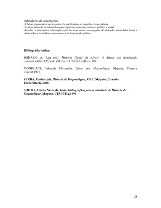 25
Indicadores de desempenho
- Elabora mapas sobre as campanhas de pacificação e companhias monopolistas
-Avalia a actuação do colonialismo português no aspecto económico, político e social
-Recolhe e sistematiza informação junto dos seus pais e encarregados de educação, autoridades locais e
outras sobre a importância do mussoco e do imposto de palhota
Bibliografia básica:
BOHAEN, A. Adu (ed). História Geral da África- A África sob dominação
colonial,1880-1935,Vol. VII, Paris, UNESCO/Ática, 1991
MONDLANE, Eduardo Chivambo. Lutar por Moçambique. Maputo, Minerva
Central,1995.
SERRA, Carlos (ed). História de Moçambique, Vol.1, Maputo, Livraria
Universitária,2000.
SOUTO, Amélia Neves de. Guia Bibliográfico para o estudante de História de
Moçambique, Maputo, UEM/CEA,1996
 