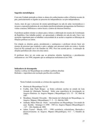 27
Sugestões metodológicas
Com esta Unidade pretende-se dotar os alunos de conhecimentos sobre a História recente do
país, particularmente os ligados ao processo de independência e ao pós-independência.
Assim, mais do que o processo de ensino-aprendizagem na sala de aulas recomenda-se o
recurso a exposições/palestras de convidados (preferencialmente protagonistas da História) e
visitas a museus, bibliotecas e outros locais e centros de interesse histórico.
O professor poderá orientar os alunos para a leitura e elaboração de resumo da Constituição
da República. Este trabalho poderá ser apresentado e debatido em sala de aula. Este é um
momento importante para se trabalhar a necessidade de se aceitar a respeitar as diferenças de
filiações politicas ou outras.
Em relação as eleições gerais, presidenciais e autárquicas o professor devera fazer um
resumo do processo que conduziu o país a adoptar este processo tendo em conta o Acordo
Geral de Paz assinado em 4 de Outubro de 1992. Pois este acordo previa à realização de
eleições periódicas (de cinco em cinco anos) .
O professor deve ter em conta que as primeiras eleições legislativas e presidenciais
realizaram-se em 1994; enquanto que as autárquicas realizaram-se em 1998.
Indicadores de desempenho
Analisa o esforço de Moçambique no combate a pobreza absoluta
Defende a importância da resolução pacífica dos conflitos
Nesta Unidade recomenda-se a leitura das seguintes obras:
 História de Moçambique Vol. II
 Coelho, João Paulo Borges: as fontes coloniais escritas no estudo da Luta
Armada de Libertação Nacional: Sobre uma experiência de investigação no
Arquivo Histórico. in: Arquivo Maputo ( Moçambique) 1(1) : 53 – 39, Abril de
1987.
 Mondlane, Eduardo Chivambo – Movimento de Libertação de Moçambique, in:
Arquivo: Maputo ( Moçambique), 5 : 5 – 13, Abril de 1989.
 Andrade, Mário Pinto de –Porto – nacionalismo em Moçambique. Um estudo do
caso: Kamba – Simango ( C.1890 – 1967) in: Arquivo Maputo (Moçambique) 6
: 127 – 148, Outubro de 1989.
 Adam, Yussuf – Mueda, 1971 – 1990: resistência, colonialismo, libertação e
desenvolvimento. in: Arquivo. Maputo (Moçambique), 14:3 – 7, Outubro de
19993.
 