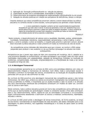 4
i) Aplicação da formação profissionalizante na redução da pobreza;
j) Capacidade de lidar com a complexidade, diversidade e mudança;
k) Desenvolvimento de projectos estratégias de implementação individualmente ou em grupo;
l) Adopção de atitudes positivas em relação aos portadores de deficiências, idosos e crianças.
Importa destacar que estas competências encerram valores a serem desenvolvidos na prática
educativa no contexto escolar e extra-escolar, numa perspectiva de aprender a fazer fazendo.
(...) o aluno aprenderá a respeitar o próximo se tiver a oportunidade de experimentar
situações em que este valor é visível. O aluno só aprenderá a viver num ambiente limpo se a
escola estiver limpa e promover o asseio em todos os espaços escolares. O aluno cumprirá as
regras de comportamento se elas forem exigidas e cumpridas por todos os membros da
comunidade escolar de forma coerente e sistemática.
PCESG:27
Neste contexto, o desenvolvimento de valores como a igualdade, liberdade, justiça, solidariedade,
humildade, honestidade, tolerância, responsabilidade, perseverança, o amor à pátria, o amor
próprio, o amor à verdade, o amor ao trabalho, o respeito pelo próximo e pelo bem comum, deverá
estar ancorado à prática educativa e estar presente em todos os momentos da vida da escola.
As competências acima indicadas são relevantes para que o jovem, ao concluir o ESG esteja
preparado para produzir o seu sustento e o da sua família e prosseguir os estudos nos níveis
subsequentes.
Perspectiva-se que o jovem seja capaz de lidar com economias em mudança, isto é, adaptar-se a
uma economia baseada no conhecimento, em altas tecnologias e que exigem cada vez mais novas
habilidades relacionadas com adaptabilidade, adopção de perspectivas múltiplas na resolução de
problemas, competitividade, motivação, empreendedorismo e a flexibilidade de modo a ter várias
ocupações ao longo da vida.
1.3. A Abordagem Transversal
A transversalidade apresenta-se no currículo do ESG como uma estratégia didáctica com vista um
desenvolvimento integral e harmonioso do indivíduo. Com efeito, toda a comunidade escolar é
chamada a contribuir na formação dos alunos, envolvendo-os na resolução de situações-problema
parecidas com as que se vão confrontar na vida.
No currículo do ESG prevê-se uma abordagem transversal das competências gerais e dos temas
transversais. De referir que, embora os valores se encontrem impregnados nas competências e nos
temas já definidos no PCESG, é importante que as acções levadas a cabo na escola e as atitudes
dos seus intervenientes sobretudo dos professores constituam um modelo do saber ser, conviver
com os outros e bem fazer.
Neste contexto, toda a prática educativa gravita em torno das competências acima definidas de tal
forma que as oportunidades de aprendizagem criadas no ambiente escolar e fora dele contribuam
para o seu desenvolvimento. Assim, espera-se que as actividades curriculares e co-curriculares
sejam suficientemente desafiantes e estimulem os alunos a mobilizar conhecimentos, habilidades,
atitudes e valores.
O currículo do ESG prevê ainda a abordagem de temas transversais, de forma explícita, ao longo
do ano lectivo. Considerando as especificidades de cada disciplina, são dadas indicações para a sua
abordagem no plano temático, nas sugestões metodológicas e no texto de apoio sobre os temas
transversais.
 