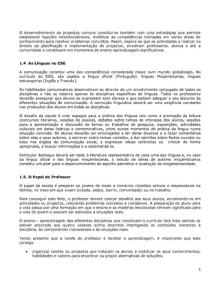 5
O desenvolvimento de projectos comuns constitui-se também com uma estratégias que permite
estabelecer ligações interdisciplinares, mobilizar as competências treinadas em várias áreas de
conhecimento para resolver problemas concretos. Assim, espera-se que as actividades a realizar no
âmbito da planificação e implementação de projectos, envolvam professores, alunos e até a
comunidade e constituam em momentos de ensino-aprendizagem significativos.
1.4 As Línguas no ESG
A comunicação constitui uma das competências considerada chave num mundo globalizado. No
currículo do ESG, são usados a língua oficial (Português), línguas Moçambicanas, línguas
estrangeiras (Inglês e Francês).
As habilidades comunicativas desenvolvem-se através de um envolvimento conjugado de todas as
disciplinas e não se reserva apenas às disciplinas específicas de línguas. Todos os professores
deverão assegurar que alunos se expressem com clareza e que saibam adequar o seu discurso às
diferentes situações de comunicação. A correcção linguística deverá ser uma exigência constante
nas produções dos alunos em todas as disciplinas.
O desafio da escola é criar espaços para a prática das línguas tais como a promoção da leitura
(concursos literários, sessões de poesia), debates sobre temas de interesse dos alunos, sessões
para a apresentação e discussão de temas ou trabalhos de pesquisa, exposições, actividades
culturais em datas festivas e comemorativas, entre outros momentos de prática da língua numa
situação concreta. Os alunos deverão ser encorajados a ler obras diversas e a fazer comentários
sobre elas e seus autores, a escrever sobre temas variados, a dar opiniões sobre factos ouvidos ou
lidos nos órgãos de comunicação social, a expressar ideias contrárias ou criticar de forma
apropriada, a buscar informações e a sistematizá-la.
Particular destaque deverá ser dado à literatura representativa de cada uma das línguas e, no caso
da língua oficial e das línguas moçambicanas, o estudo de obras de autores moçambicanos
constitui um pilar para o desenvolvimento do espiríto patriótico e exaltação da moçambicanidade.
1.5. O Papel do Professor
O papel da escola é preparar os jovens de modo a torná-los cidadãos activos e responsáveis na
família, no meio em que vivem (cidade, aldeia, bairro, comunidade) ou no trabalho.
Para conseguir este feito, o professor deverá colocar desafios aos seus alunos, envolvendo-os em
actividades ou projectos, colocando problemas concretos e complexos. A preparação do aluno para
a vida passa por uma formação em que o ensino e as matérias leccionadas tenham significado para
a vida do jovem e possam ser aplicados a situações reais.
O ensino - aprendizagem das diferentes disciplinas que constituem o currículo fará mais sentido se
estiver ancorado aos quatro saberes acima descritos interligando os conteúdos inerentes à
disciplina, às componentes transversais e às situações reais.
Tendo presente que a tarefa do professor é facilitar a aprendizagem, é importante que este
consiga:
 organizar tarefas ou projectos que induzam os alunos a mobilizar os seus conhecimentos,
habilidades e valores para encontrar ou propor alternativas de soluções;
 