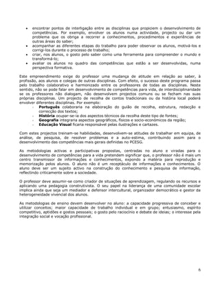 6
 encontrar pontos de interligação entre as disciplinas que propiciem o desenvolvimento de
competências. Por exemplo, envolver os alunos numa actividade, projecto ou dar um
problema que os obriga a recorrer a conhecimentos, procedimentos e experiências de
outras áreas do saber;
 acompanhar as diferentes etapas do trabalho para poder observar os alunos, motivá-los e
corrigi-los durante o processo de trabalho;
 criar, nos alunos, o gosto pelo saber como uma ferramenta para compreender o mundo e
transformá-lo;
 avaliar os alunos no quadro das competências que estão a ser desenvolvidas, numa
perspectiva formativa.
Este empreendimento exige do professor uma mudança de atitude em relação ao saber, à
profissão, aos alunos e colegas de outras disciplinas. Com efeito, o sucesso deste programa passa
pelo trabalho colaborativo e harmonizado entre os professores de todas as disciplinas. Neste
sentido, não se pode falar em desenvolvimento de competências para vida, de interdisciplinaridade
se os professores não dialogam, não desenvolvem projectos comuns ou se fecham nas suas
próprias disciplinas. Um projecto de recolha de contos tradicionais ou da história local poderá
envolver diferentes disciplinas. Por exemplo:
- Português colaboraria na elaboração do guião de recolha, estrutura, redacção e
correcção dos textos;
- História ocupar-se-ia dos aspectos técnicos da recolha deste tipo de fontes;
- Geografia integraria aspectos geográficos, físicos e socio-económicos da região;
- Educação Visual ficaria responsável pelas ilustrações e cartazes.
Com estes projectos treinam-se habilidades, desenvolvem-se atitudes de trabalhar em equipa, de
análise, de pesquisa, de resolver problemas e a auto-estima, contribuindo assim para o
desenvolvimento das competências mais gerais definidas no PCESG.
As metodologias activas e participativas propostas, centradas no aluno e viradas para o
desenvolvimento de competências para a vida pretendem significar que, o professor não é mais um
centro transmissor de informações e conhecimentos, expondo a matéria para reprodução e
memorização pelos alunos. O aluno não é um receptáculo de informações e conhecimentos. O
aluno deve ser um sujeito activo na construção do conhecimento e pesquisa de informação,
reflectindo criticamente sobre a sociedade.
O professor deve assumir-se como criador de situações de aprendizagem, regulando os recursos e
aplicando uma pedagogia construtivista. O seu papel na liderança de uma comunidade escolar
implica ainda que seja um mediador e defensor intercultural, organizador democrático e gestor da
heterogeneidade vivencial dos alunos.
As metodologias de ensino devem desenvolver no aluno: a capacidade progressiva de conceber e
utilizar conceitos; maior capacidade de trabalho individual e em grupo; entusiasmo, espírito
competitivo, aptidões e gostos pessoais; o gosto pelo raciocínio e debate de ideias; o interesse pela
integração social e vocação profissional.
 