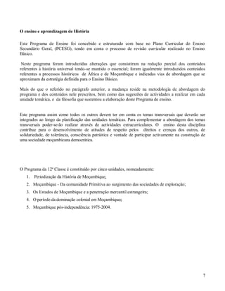 7
O ensino e aprendizagem de História
Este Programa de Ensino foi concebido e estruturado com base no Plano Curricular do Ensino
Secundário Geral, (PCESG), tendo em conta o processo de revisão curricular realizado no Ensino
Básico.
Neste programa foram introduzidas alterações que consistiram na redução parcial dos conteúdos
referentes à história universal tendo-se mantido o essencial; foram igualmente introduzidos conteúdos
referentes a processos históricos de África e de Moçambique e indicadas vias de abordagem que se
aproximam da estratégia definida para o Ensino Básico.
Mais do que o referido no parágrafo anterior, a mudança reside na metodologia de abordagem do
programa e dos conteúdos nele prescritos, bem como das sugestões de actividades a realizar em cada
unidade temática, e da filosofia que sustentou a elaboração deste Programa de ensino.
Este programa assim como todos os outros devem ter em conta os temas transversais que deverão ser
integrados ao longo da planificação das unidades temáticas. Para complementar a abordagem dos temas
transversais poder-se-ão realizar através de actividades extracurriculares. O ensino desta disciplina
contribue para o desenvolvimento de atitudes de respeito pelos direitos e crenças dos outros, de
solidariedade, de tolerância, consciência patriótica e vontade de participar activamente na construção de
uma sociedade moçambicana democrática.
O Programa da 12ª Classe é constituído por cinco unidades, nomeadamente:
1. Periodização da História de Moçambique;
2. Moçambique - Da comunidade Primitiva ao surgimento das sociedades de exploração;
3. Os Estados de Moçambique e a penetração mercantil estrangeira;
4. O período da dominação colonial em Moçambique;
5. Moçambique pós-independência: 1975-2004.
 