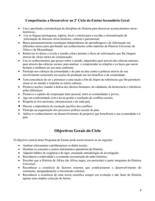 8
Competências a Desenvolver no 2º Ciclo do Ensino Secundário Geral
 Usa e aprofunda a terminologia da disciplina de História para descrever acontecimentos sócio-
históricos;
 Usa as línguas (portuguesa, inglesa, local e outras) para a recolha e sistematização de
informação de interesse sócio-histórico, cultural e patrimonial;
 Busca permanentemente estratégias independentes de aprendizagem e de informação em
diferentes meios para aprofundar seu conhecimento sobre matérias de História Universal, de
África e de Moçambique
 Relativiza os factos e revela o sentido crítico perante o fluxo de informações que lhe chegam
através de vários meios de comunicação;
 Usa os conhecimentos que possui sobre o mundo, adquiridos quer através das ciências naturais,
quer através das ciências sociais, para analisar e compreender as relações e os laços que unem
homens e mulheres ao seu meio ambiente.
 Participa nos esforços da comunidade e do país na luta contra a pobreza através do seu
envolvimento consciente em acções de produção em seu benefício e da comunidade.
 Tem consciência de ser e pertencer a uma nação a fim de dispor de referências que lhe permitem
situar-se no mundo e respeitar as outras culturas.
 Promove acções visando a defesa dos direitos humanos, de cidadania, da democracia e tolerância
pelas diferenças.
 Promove o espírito de cooperação inter-pessoal, entre as comunidades e povos;
 Age em conformidade com a lei na gestão e resolução de conflitos sociais;
 Respeita as leis nacionais, internacionais e de cada país.
 Discute a importância de resolução pacífica dos conflitos
 Participa na organização dos processos político-sociais do país.
 Aplica os conhecimentos no desenvolvimento de projectos que beneficiem a sua comunidade e o
país.
Objectivos Gerais do Ciclo
O objectivo central deste Programa de Ensino pode assim resumir-se no seguinte:
 Analisar criticamente e problematizar os dados sociais;
 Dominar os conceitos e outros instrumentos operatórios da História,
 Adquirir hábitos de exigência e de rigor, ensaiando metodologias de investigação
 Reconhecer a relatividade e a constante reconstrução do saber histórico.
 Perceber que a História de África (da África negra, em particular) é parte integrante da História
Universal;
 Reconhecer a existência de factores externos que condicionaram o desenvolvimento do
continente, designadamente a intromissão colonial;
 Reconhecer a existência de uma teoria científica sempre em evolução e não fazer da História
apenas uma simples colecção de factos;
 