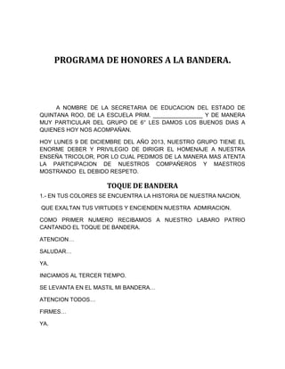 PROGRAMA DE HONORES A LA BANDERA. 
A NOMBRE DE LA SECRETARIA DE EDUCACION DEL ESTADO DE 
QUINTANA ROO, DE LA ESCUELA PRIM. ________________ Y DE MANERA 
MUY PARTICULAR DEL GRUPO DE 6° LES DAMOS LOS BUENOS DIAS A 
QUIENES HOY NOS ACOMPAÑAN. 
HOY LUNES 9 DE DICIEMBRE DEL AÑO 2013, NUESTRO GRUPO TIENE EL 
ENORME DEBER Y PRIVILEGIO DE DIRIGIR EL HOMENAJE A NUESTRA 
ENSEÑA TRICOLOR, POR LO CUAL PEDIMOS DE LA MANERA MAS ATENTA 
LA PARTICIPACION DE NUESTROS COMPAÑEROS Y MAESTROS 
MOSTRANDO EL DEBIDO RESPETO. 
TOQUE DE BANDERA 
1.- EN TUS COLORES SE ENCUENTRA LA HISTORIA DE NUESTRA NACION, 
QUE EXALTAN TUS VIRTUDES Y ENCIENDEN NUESTRA ADMIRACION. 
COMO PRIMER NUMERO RECIBAMOS A NUESTRO LABARO PATRIO 
CANTANDO EL TOQUE DE BANDERA. 
ATENCION… 
SALUDAR… 
YA. 
INICIAMOS AL TERCER TIEMPO. 
SE LEVANTA EN EL MASTIL MI BANDERA… 
ATENCION TODOS… 
FIRMES… 
YA. 
 