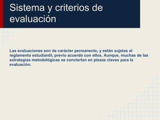 Sistema y criterios de
evaluación
Las evaluaciones son de carácter permanente, y están sujetas al
reglamento estudiantil, previo acuerdo con ellos. Aunque, muchas de las
estrategias metodológicas se conviertan en piezas claves para la
evaluación.
 