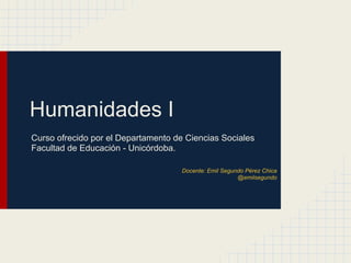 Humanidades I
Curso ofrecido por el Departamento de Ciencias Sociales
Facultad de Educación - Unicórdoba.
Docente: Emil Segundo Pérez Chica
@emilsegundo
 