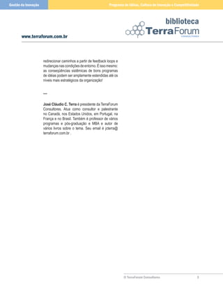 Gestão da Inovação                                               Programa de Idéias, Cultura de Inovação e Competitividade



                                                                                                     biblioteca
       www.terraforum.com.br



                     redirecionar caminhos a partir de feedback loops e
                     mudanças nas condições de entorno. É isso mesmo:
                     as conseqüências sistêmicas de bons programas
                     de idéias podem ser amplamente estendidas até os
                     níveis mais estratégicos da organização!


                     ***

                     José Cláudio C. Terra é presidente da TerraForum
                     Consultores. Atua como consultor e palestrante
                     no Canadá, nos Estados Unidos, em Portugal, na
                     França e no Brasil. Também é professor de vários
                     programas e pós-graduação e MBA e autor de
                     vários livros sobre o tema. Seu email é jcterra@
                     terraforum.com.br .




                                                                          © TerraForum Consultores                      
 