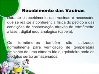 Recebimento das Vacinas
Durante o recebimento das vacinas é necessário
que se realize a conferência física do pedido e das
condições de conservação através de termômetro
a laser, digital e/ou analógico (capela).
Os termômetros também são utilizados
normalmente para verificação de temperatura
ambiente de uma câmara fria ou geladeira onde os
produtos serão armazenados.
 