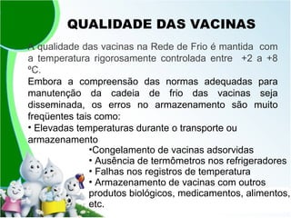 QUALIDADE DAS VACINAS
A qualidade das vacinas na Rede de Frio é mantida com
a temperatura rigorosamente controlada entre +2 a +8
ºC.
Embora a compreensão das normas adequadas para
manutenção da cadeia de frio das vacinas seja
disseminada, os erros no armazenamento são muito
freqüentes tais como:
• Elevadas temperaturas durante o transporte ou
armazenamento
•Congelamento de vacinas adsorvidas
• Ausência de termômetros nos refrigeradores
• Falhas nos registros de temperatura
• Armazenamento de vacinas com outros
produtos biológicos, medicamentos, alimentos,
etc.
 