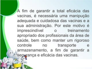 A fim de garantir a total eficácia das
vacinas, é necessária uma manipução
adequada e cuidadosa das vacinas e a
sua administração. Por este motivo é
imprescindível o treinamento
apropriado dos profissionais da área de
saúde, bem como manter um rigoroso
controle no transporte e
armazenamento, a fim de garantir a
segurança e eficácia das vacinas.
 