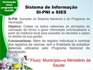 Sistema de Informação
SI-PNI e SIES
SI-PNI: Consiste no Sistema Nacional e do Programa de
Vacinação.
Objetivo: Coletar os dados referentes às atividades de
vacinação de forma a gerar informação individualizada a
partir da instância local para subsidiar as decisões e ações
no âmbito da sua gestão.
Funcionalidade: Além do registro individual e nominal
dos registros da vacinas, tem a finalidade de substituir
sistemas utilizados pelo Programa Nacional de
Imunização.
Vacinação
virou
programa de
Família
Fluxo: Município Ministério da
Saúde
 