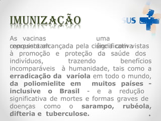 As vacinas
representam
uma
significativa
conquista alcançada pela ciência com vistas
à promoção e proteção da saúde dos
indivíduos, trazendo benefícios
incomparáveis à humanidade, tais como a
erradicação da varíola em todo o mundo,
da poliomielite em muitos países -
inclusive o Brasil - e a redução
significativa de mortes e formas graves de
doenças como o sarampo, rubéola,
difteria e tuberculose.
 