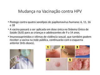 Mudança na Vacinação contra HPV
• Protege contra quatro sorotipos de papilomavírus humano: 6, 11, 16
e 18
• A vacina passará a ser aplicada em dose única no Sistema Único de
Saúde (SUS) para as crianças e adolescentes de 9 a 14 anos.
• Imunossuprimidos e vítimas de violência sexual, que também podem
receber a vacina na rede pública, continuarão com o esquema
anterior (três doses).
 