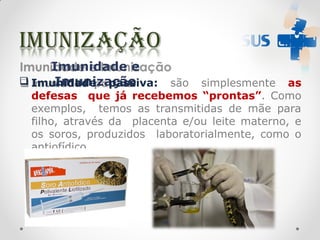 Imunidade e
Imunização
 Imunidade passiva: são simplesmente as
defesas que já recebemos “prontas”. Como
exemplos, temos as transmitidas de mãe para
filho, através da placenta e/ou leite materno, e
os soros, produzidos laboratorialmente, como o
antiofídico.
 