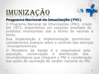 Programa Nacional de Imunização (PNI)
O Programa Nacional de Imunizações (PNI), criado
em 1973, disponibiliza um conjunto ampliado de
produtos imunizantes sob a forma de vacinas e
soros.
Sua implantação e implementação permitiram
consideráveis avanços sobre o controle das doenças
imunopreveníveis.
O Ministério da Saúde é o responsável pela
aquisição, conservação e distribuição dos
imunobiológicos que integram o PNI e coordenação
das ações de vacinação de caráter nacional do PNI.
 