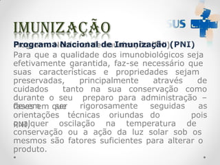 Programa Nacional de Imunização (PNI)
Para que a qualidade dos imunobiológicos seja
efetivamente garantida, faz-se necessário que
suas características e propriedades sejam
preservadas, principalmente através de
cuidados tanto na sua conservação como
durante o seu preparo para administração –
fases em que
orientações técnicas oriundas do
PNI,
devem ser rigorosamente seguidas as
pois
qualquer oscilação na temperatura de
conservação ou a ação da luz solar sob os
mesmos são fatores suficientes para alterar o
produto.
 