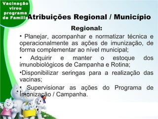 Atribuições Regional / Município  Regional: Planejar, acompanhar e normatizar técnica e operacionalmente as ações de imunização, de forma complementar ao nível municipal; Adquirir e manter o estoque dos imunobiológicos de Campanha e Rotina; Disponibilizar seringas para a realização das vacinas; Supervisionar as ações do Programa de Imunização / Campanha. Vacinação virou programa de Família 