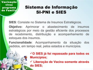 Sistema de Informação SI-PNI e SIES SIES : Consiste no Sistema de Insumos Estratégicos.  Objetivo:  Aprimorar o abastecimento de insumos estratégicos por meio da gestão eficiente dos processos de recebimento, distribuição e acompanhamento de estoques dos insumos.  Funcionalidade : Acompanhamento da situação dos pedidos, em tempo real, pelos estados e municípios. Vacinação virou programa de Família O SIES já foi repassado para todos os Municípios; Liberação de Vacina somente através do SIES; 