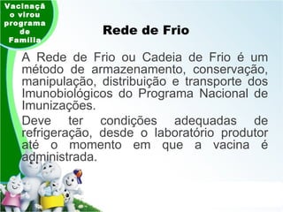 Rede de Frio Vacinação virou programa de Família A Rede de Frio ou Cadeia de Frio é um método de armazenamento, conservação, manipulação, distribuição e transporte dos Imunobiológicos do Programa Nacional de Imunizações.  Deve ter condições adequadas de refrigeração, desde o laboratório produtor até o momento em que a vacina é administrada. 