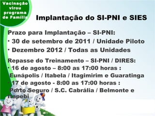 Implantação do SI-PNI e SIES Prazo para Implantação – SI-PNI:  30 de setembro de 2011 / Unidade Piloto Dezembro 2012 / Todas as Unidades Vacinação virou programa de Família Repasse do Treinamento – SI-PNI / DIRES:  16 de agosto – 8:00 as 17:00 horas : Eunápolis / Itabela / Itagimirim e Guaratinga 17 de agosto - 8:00 as 17:00 horas : Porto Seguro / S.C. Cabrália / Belmonte e Itapebi 