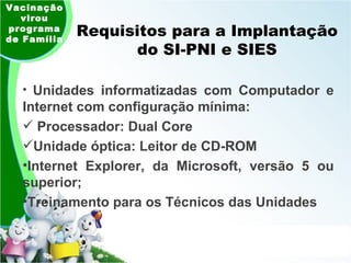 Requisitos para a Implantação do SI-PNI e SIES Unidades informatizadas com Computador e Internet com configuração mínima: Processador: Dual Core Unidade óptica: Leitor de CD-ROM Internet Explorer, da Microsoft, versão 5 ou superior; Treinamento para os Técnicos das Unidades Vacinação virou programa de Família 
