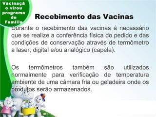 Recebimento das Vacinas Vacinação virou programa de Família Durante o recebimento das vacinas é necessário que se realize a conferência física do pedido e das condições de conservação através de termômetro a laser, digital e/ou analógico (capela).  Os termômetros também são utilizados normalmente para verificação de temperatura ambiente de uma câmara fria ou geladeira onde os produtos serão armazenados.  