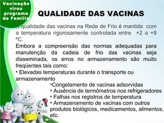 QUALIDADE DAS VACINAS Vacinação virou programa de Família A qualidade das vacinas na Rede de Frio é mantida  com a temperatura rigorosamente controlada entre  +2 a +8 ºC. Embora a compreensão das normas adequadas para manutenção da cadeia de frio das vacinas seja disseminada, os erros no armazenamento são muito freqüentes tais como: Elevadas temperaturas durante o transporte ou armazenamento Congelamento de vacinas adsorvidas Ausência de termômetros nos refrigeradores Falhas nos registros de temperatura Armazenamento de vacinas com outros produtos biológicos, medicamentos, alimentos, etc. 