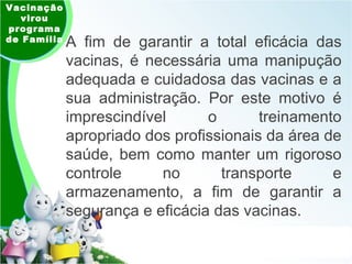 Vacinação virou programa de Família A fim de garantir a total eficácia das vacinas, é necessária uma manipução adequada e cuidadosa das vacinas e a sua administração. Por este motivo é imprescindível o treinamento apropriado dos profissionais da área de saúde, bem como manter um rigoroso controle no transporte e armazenamento, a fim de garantir a segurança e eficácia das vacinas. 