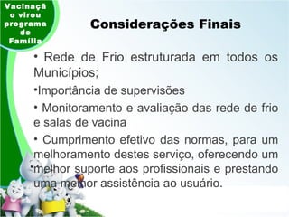 Considerações Finais Vacinação virou programa de Família Rede de Frio estruturada em todos os Municípios;  Importância de supervisões Monitoramento e avaliação das rede de frio e salas de vacina  Cumprimento efetivo das normas, para um melhoramento destes serviço, oferecendo um melhor suporte aos profissionais e prestando uma melhor assistência ao usuário. 
