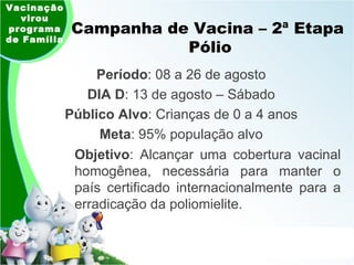 Campanha de Vacina – 2ª Etapa  Pólio Período : 08 a 26 de agosto DIA D : 13 de agosto – Sábado Público Alvo : Crianças de 0 a 4 anos Meta : 95% população alvo Vacinação virou programa de Família Objetivo : Alcançar uma cobertura vacinal homogênea, necessária para manter o país certificado internacionalmente para a erradicação da poliomielite. 