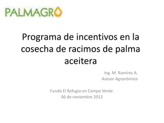 Programa de incentivos en la
cosecha de racimos de palma
aceitera
Ing. M. Ramírez A.
Asesor Agronómico
Fundo El Refugio en Campo Verde.
06 de noviembre 2012
 