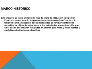 MARCO HISTÓRICO
Este proyecto se inicia a finales del mes de enero de 1999, en el colegio San
Francisco (actual sede B, antiguamente conocido como San Francisco II)
teniendo como antecedente que en la localidad se venía presentando la
necesidad de ubicar de mejor forma a dos estudiantes sordos (una niña y un
niño) que se encontraban integrados en salones para niños y niñas oyentes y
en distintas instituciones educativas
 