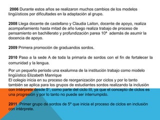 2006 Durante estos años se realizaron muchos cambios de los modelos
lingüísticos por dificultades en la adaptación al grupo.
2008 Llega docente de castellano y Claudia Laiton, docente de apoyo, realiza
acompañamiento hasta mitad de año luego realiza trabajo de proceso de
pensamiento en bachillerato y profundización parea 10ª además de asumir la
docencia de apoyo.
2009 Primera promoción de graduandos sordos.
2010 Paso a la sede A de toda la primaria de sordos con el fin de fortalecer la
comunidad y la lengua.
Por un pequeño periodo una exalumna de la institución trabajo como modelo
lingüístico Elizabeth Manrique
El colegio inicia en su proceso de reorganización por ciclos y por lo tanto
también se aplica para los grupos de estudiantes sordos realizando la inclusión
con intérprete desde 5°, como parte del ciclo III, ya que el concepto de ciclos es
una progresión y por lo tanto no puede ser interrumpido.
2011 Primer grupo de sordos de 5º que inicia el proceso de ciclos en inclusión
con intérprete.
 