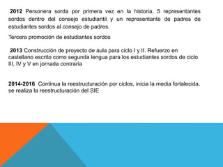 2012 Personera sorda por primera vez en la historia, 5 representantes
sordos dentro del consejo estudiantil y un representante de padres de
estudiantes sordos al consejo de padres.
Tercera promoción de estudiantes sordos
2013 Construcción de proyecto de aula para ciclo I y II. Refuerzo en
castellano escrito como segunda lengua para los estudiantes sordos de ciclo
III, IV y V en jornada contraria
2014-2016 Continua la reestructuración por ciclos, inicia la media fortalecida,
se realiza la reestructuración del SIE
 