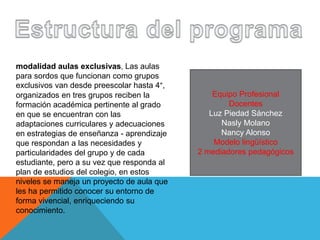 modalidad aulas exclusivas, Las aulas
para sordos que funcionan como grupos
exclusivos van desde preescolar hasta 4°,
organizados en tres grupos reciben la
formación académica pertinente al grado
en que se encuentran con las
adaptaciones curriculares y adecuaciones
en estrategias de enseñanza - aprendizaje
que respondan a las necesidades y
particularidades del grupo y de cada
estudiante, pero a su vez que responda al
plan de estudios del colegio, en estos
niveles se maneja un proyecto de aula que
les ha permitido conocer su entorno de
forma vivencial, enriqueciendo su
conocimiento.
Equipo Profesional
Docentes
Luz Piedad Sánchez
Nasly Molano
Nancy Alonso
Modelo lingüístico
2 mediadores pedagógicos
 