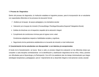 1. Proceso de Diagnostico
Dentro del proceso de diagnostico, la Institución establece el siguiente proceso, para la incorporación de un estudiante
con capacidades diferentes en los procesos de educación formal:
 Análisis por el equipo de apoyo pedagógico y la orientadora escolar
 Valoración por el equipo de inclusión (Fonoaudióloga- Psicóloga-Educadora Especial-Trabajadora Social).
 Análisis de directivas con el respectivo respaldo de la valoración integral.
 Cumplimiento de condiciones mínimas para el ingreso como: edad
Condiciones adaptativas respecto a habilidades sociales y cognitivas.
 Seguimiento de los parámetros establecidos en el acuerdo de inclusión a nivel institucional.
2. Caracterización de los estudiantes con discapacidad o con talentos y/o excepcionales:
A través de la Caracterización, se busca llevar a cabo un proceso integral de evaluación en las diferentes áreas que
competen a cada disciplina centralizándose en la identificación y clasificación diagnóstica de los niños, niñas y jóvenes
con dificultades para el Aprendizaje y la Participación. Con el fin de establecer plan de trabajo individualizado que integre
estrategias terapéuticas y pedagógicas para el mejoramiento de su desarrollo integral a nivel personal, social y escolar

 