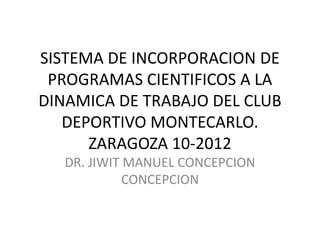 SISTEMA DE INCORPORACION DE
PROGRAMAS CIENTIFICOS A LA
DINAMICA DE TRABAJO DEL CLUB
DEPORTIVO MONTECARLO.
ZARAGOZA 10-2012
DR. JIWIT MANUEL CONCEPCION
CONCEPCION

 