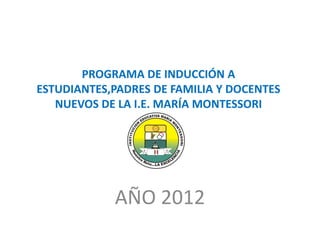 PROGRAMA DE INDUCCIÓN A
ESTUDIANTES,PADRES DE FAMILIA Y DOCENTES
   NUEVOS DE LA I.E. MARÍA MONTESSORI




            AÑO 2012
 