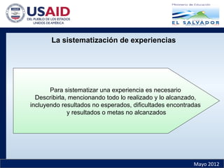 Mayo 2012
La sistematización de experiencias
Para sistematizar una experiencia es necesario
Describirla, mencionando todo lo realizado y lo alcanzado,
incluyendo resultados no esperados, dificultades encontradas
y resultados o metas no alcanzados
 