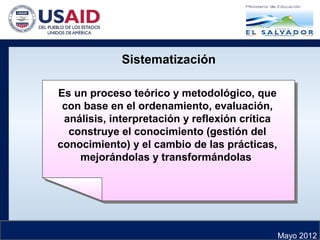 Mayo 2012
Sistematización
Es un proceso teórico y metodológico, que
con base en el ordenamiento, evaluación,
análisis, interpretación y reflexión crítica
construye el conocimiento (gestión del
conocimiento) y el cambio de las prácticas,
mejorándolas y transformándolas
Es un proceso teórico y metodológico, que
con base en el ordenamiento, evaluación,
análisis, interpretación y reflexión crítica
construye el conocimiento (gestión del
conocimiento) y el cambio de las prácticas,
mejorándolas y transformándolas
 