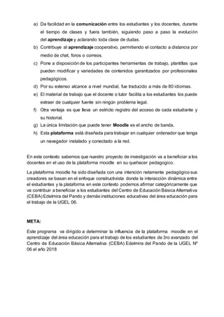 a) Da facilidad en la comunicación entre los estudiantes y los docentes, durante
el tiempo de clases y fuera también, siguiendo paso a paso la evolución
del aprendizaje y aclarando toda clase de dudas.
b) Contribuye al aprendizaje cooperativo, permitiendo el contacto a distancia por
medio de chat, foros o correos.
c) Pone a disposición de los participantes herramientas de trabajo, plantillas que
pueden modificar y variedades de contenidos garantizados por profesionales
pedagógicos.
d) Por su extenso alcance a nivel mundial, fue traducido a más de 80 idiomas.
e) El material de trabajo que el docente o tutor facilita a los estudiantes los puede
extraer de cualquier fuente sin ningún problema legal.
f) Otra ventaja es que lleva un estricto registro del acceso de cada estudiante y
su historial.
g) La única limitación que puede tener Moodle es el ancho de banda.
h) Esta plataforma está diseñada para trabajar en cualquier ordenador que tenga
un navegador instalado y conectado a la red.
En este contexto sabemos que nuestro proyecto de investigación va a beneficiar a los
docentes en el uso de la plataforma moodle en su quehacer pedagogico.
La plataforma moodle ha sido diseñada con una intención netamente pedagógico sus
creadores se basan en el enfoque constructivista donde la interacción dinámica entre
el estudiantes y la plataforma en este contexto podemos afirmar categóricamente que
va contribuir a beneficiar a los estudiantes del Centro de Educación Básica Alternativa
(CEBA) Edelmira del Pando y demás instituciones educativas del área educación para
el trabajo de la UGEL 06.
META:
Este programa va dirigido a determinar la influencia de la plataforma moodle en el
aprendizaje del área educación para el trabajo de los estudiantes de 3ro avanzado del
Centro de Educación Básica Alternativa (CEBA) Edelmira del Pando de la UGEL Nº
06 el año 2018
 
